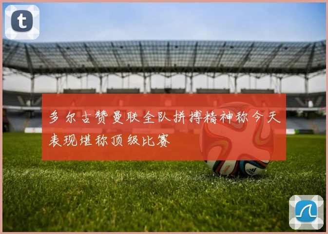 多尔古赞曼联全队拼搏精神称今天表现堪称顶级比赛