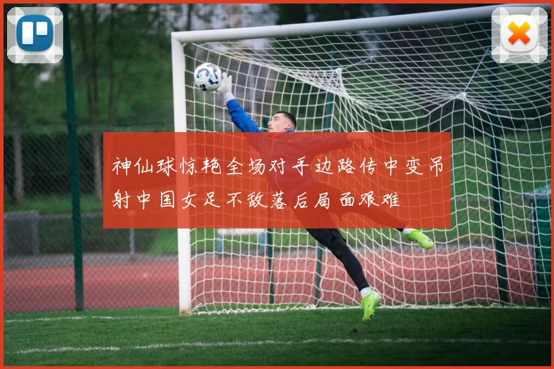 神仙球惊艳全场对手边路传中变吊射中国女足不敌落后局面艰难