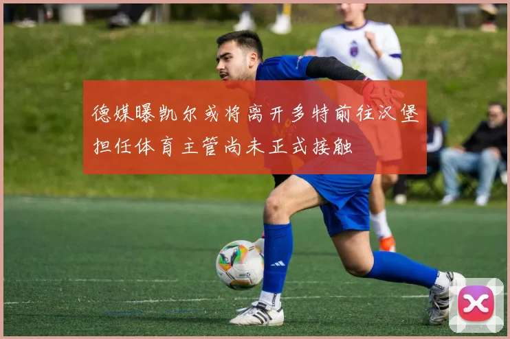 德媒曝凯尔或将离开多特前往汉堡担任体育主管尚未正式接触