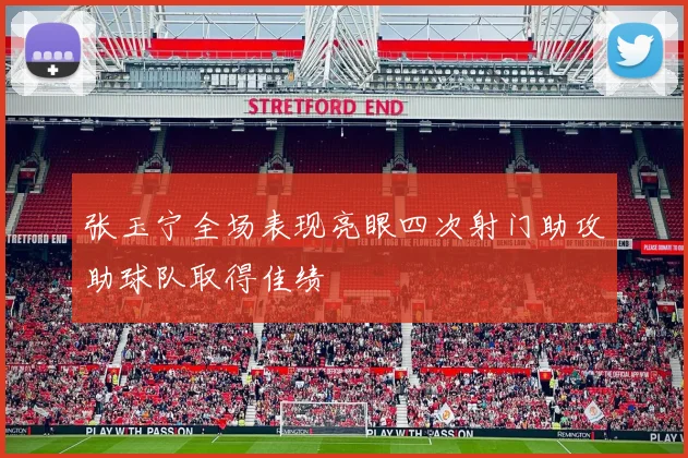 张玉宁全场表现亮眼四次射门助攻助球队取得佳绩