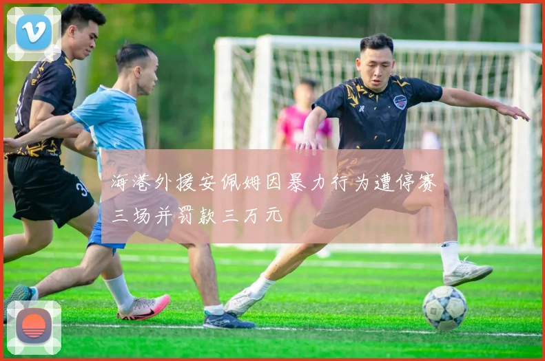 海港外援安佩姆因暴力行为遭停赛三场并罚款三万元