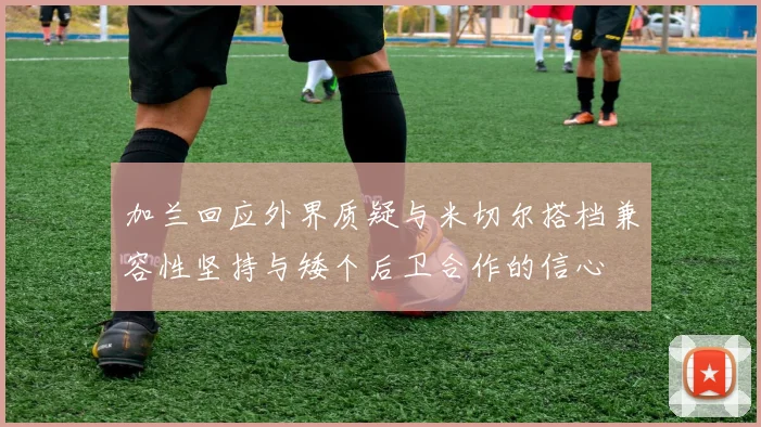 加兰回应外界质疑与米切尔搭档兼容性坚持与矮个后卫合作的信心