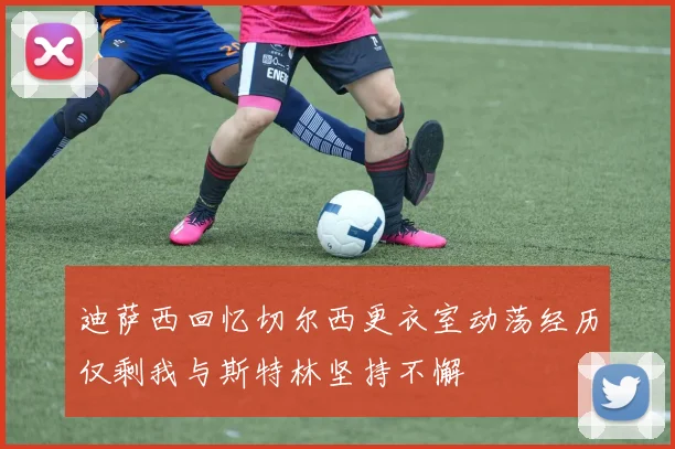 迪萨西回忆切尔西更衣室动荡经历仅剩我与斯特林坚持不懈