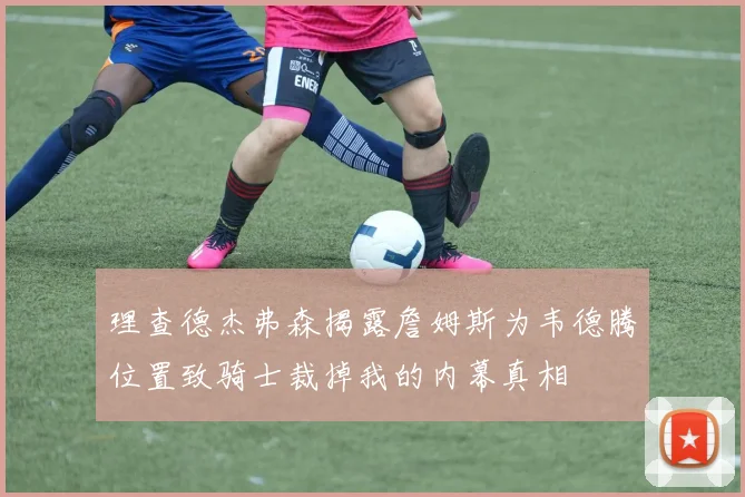 理查德杰弗森揭露詹姆斯为韦德腾位置致骑士裁掉我的内幕真相