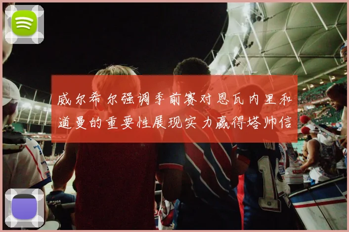 威尔希尔强调季前赛对恩瓦内里和道曼的重要性展现实力赢得塔帅信任