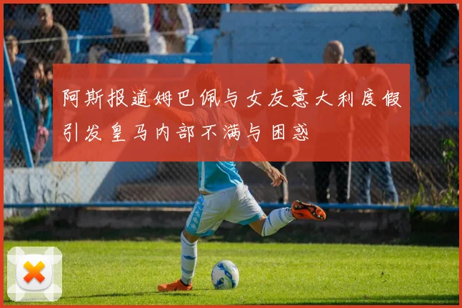 阿斯报道姆巴佩与女友意大利度假引发皇马内部不满与困惑