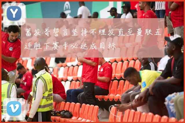 蓄发哥誓言坚持不理发直至曼联五连胜下赛季必达成目标