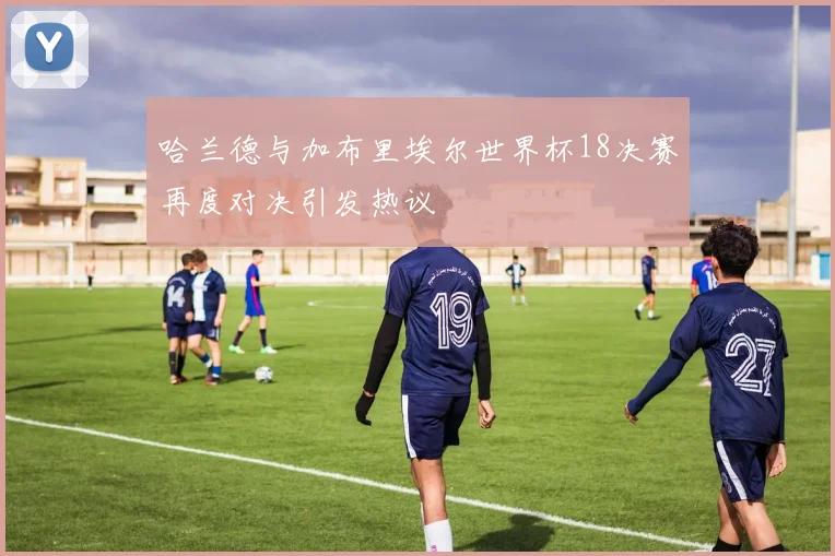 哈兰德与加布里埃尔世界杯18决赛再度对决引发热议