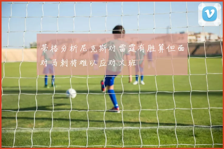 蒂格分析尼克斯对雷霆有胜算但面对马刺将难以应对文班