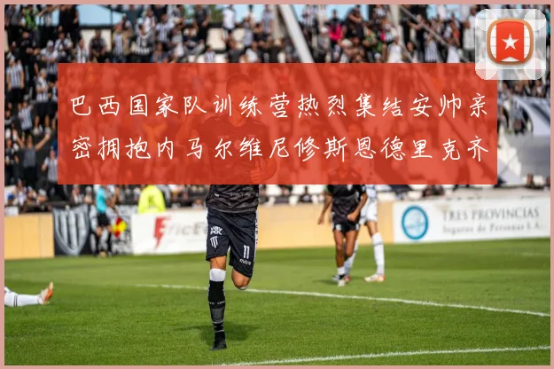 巴西国家队训练营热烈集结安帅亲密拥抱内马尔维尼修斯恩德里克齐亮相