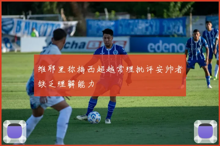 维耶里称梅西超越常理批评安帅者缺乏理解能力