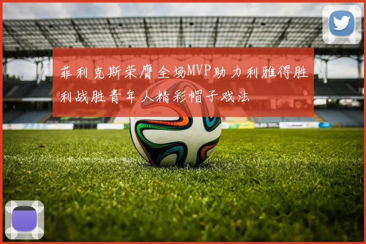菲利克斯荣膺全场MVP助力利雅得胜利战胜青年人精彩帽子戏法