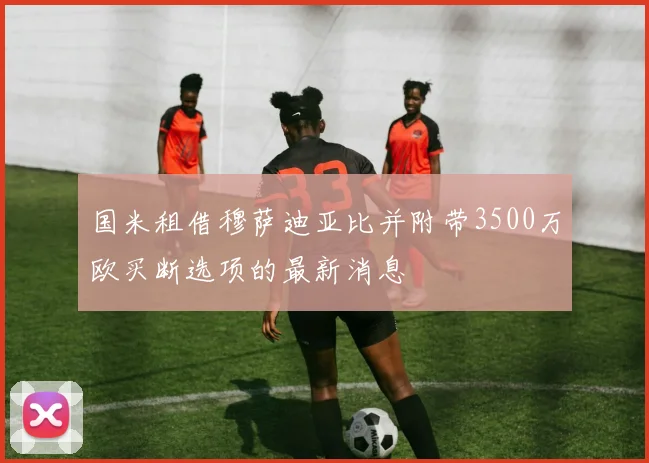 国米租借穆萨迪亚比并附带3500万欧买断选项的最新消息