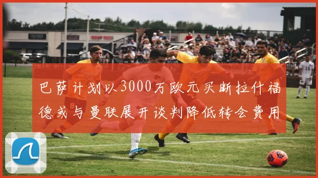 巴萨计划以3000万欧元买断拉什福德或与曼联展开谈判降低转会费用