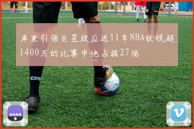 库里引领巨星效应近11年NBA收视超1400万的比赛中他占据27场