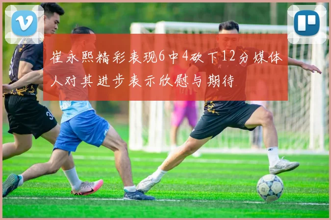 崔永熙精彩表现6中4砍下12分媒体人对其进步表示欣慰与期待