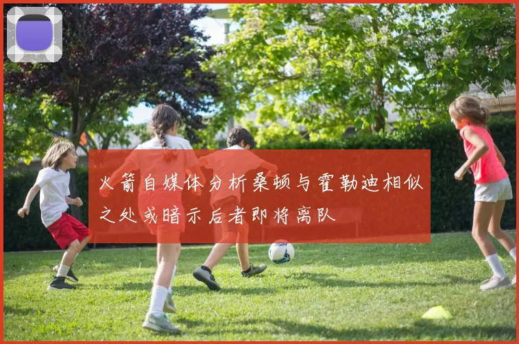 火箭自媒体分析桑顿与霍勒迪相似之处或暗示后者即将离队