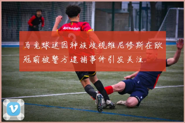 马竞球迷因种族歧视维尼修斯在欧冠前被警方逮捕事件引发关注