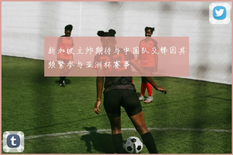 新加坡主帅期待与中国队交锋因其频繁参与亚洲杯赛事