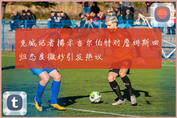 克城记者揭示吉尔伯特对詹姆斯回归态度微妙引发热议