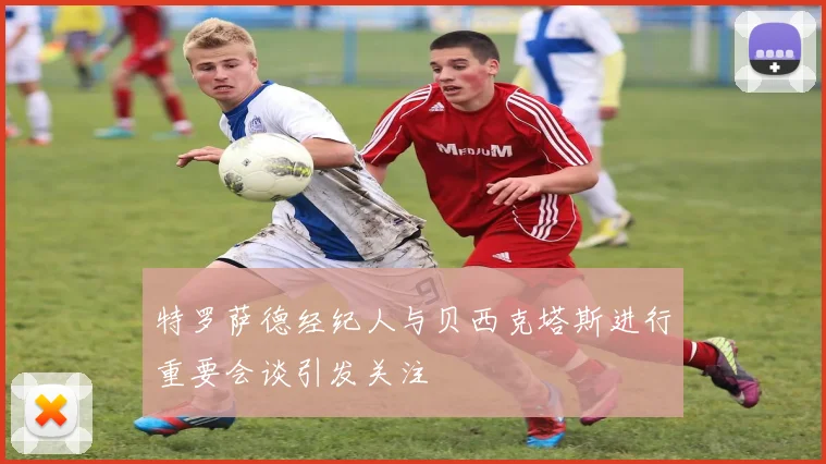 特罗萨德经纪人与贝西克塔斯进行重要会谈引发关注