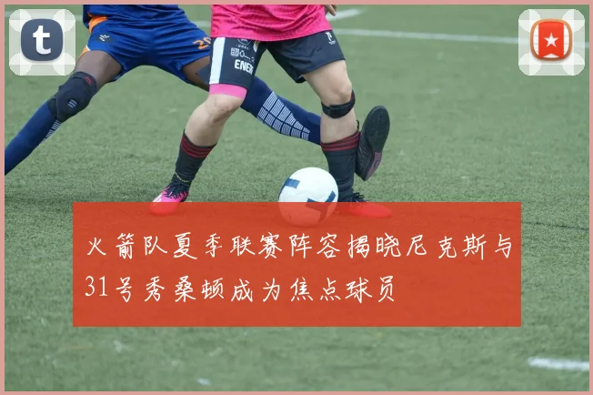 火箭队夏季联赛阵容揭晓尼克斯与31号秀桑顿成为焦点球员