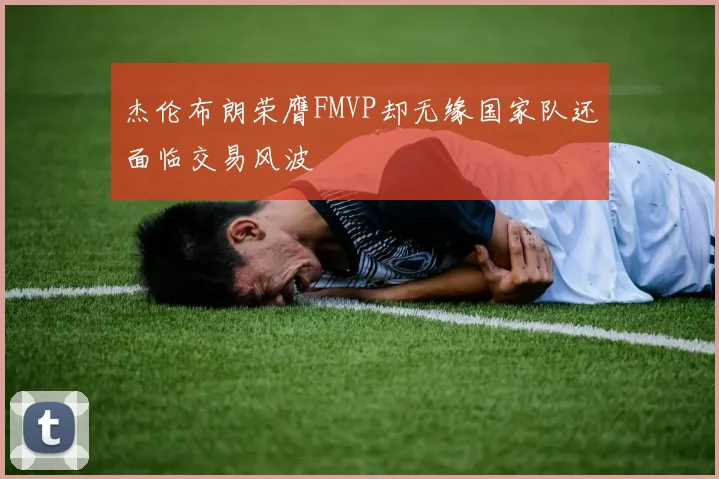 杰伦布朗荣膺FMVP却无缘国家队还面临交易风波