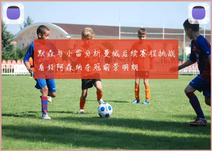 默森与小雷分析曼城后续赛程挑战看好阿森纳夺冠前景明朗
