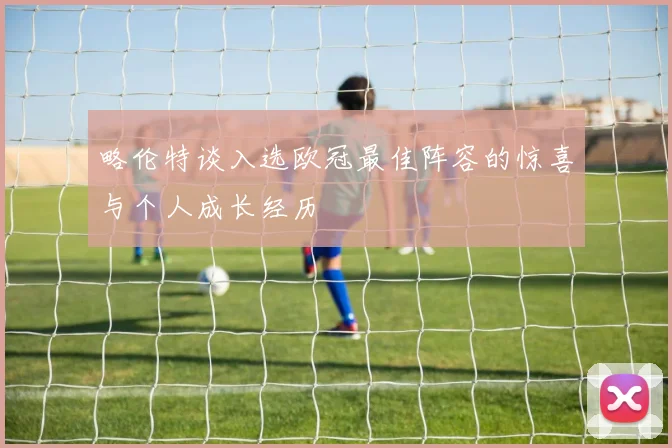 略伦特谈入选欧冠最佳阵容的惊喜与个人成长经历