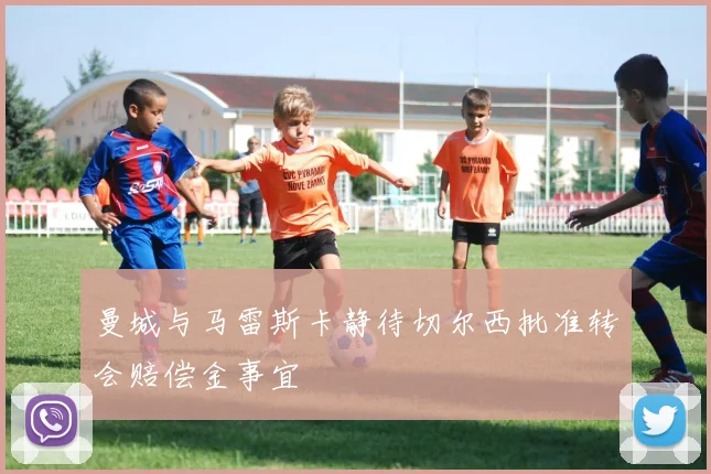 曼城与马雷斯卡静待切尔西批准转会赔偿金事宜