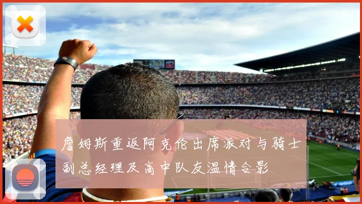 詹姆斯重返阿克伦出席派对与骑士副总经理及高中队友温情合影