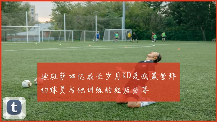 迪班萨回忆成长岁月KD是我最崇拜的球员与他训练的经历分享